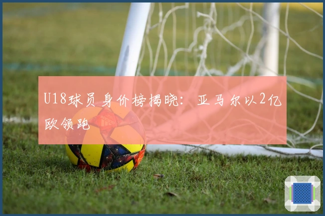 U18球员身价榜揭晓:亚马尔以2亿欧领跑
