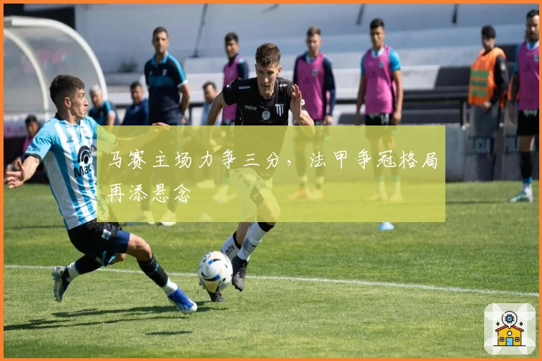 马赛主场力争三分，法甲争冠格局再添悬念