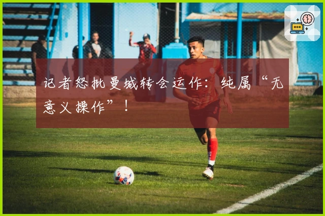 记者怒批曼城转会运作：纯属“无意义操作”！