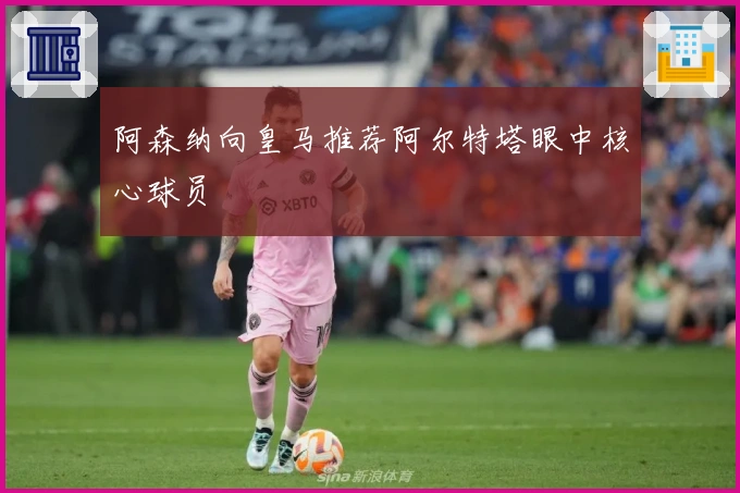 阿森纳向皇马推荐阿尔特塔眼中核心球员