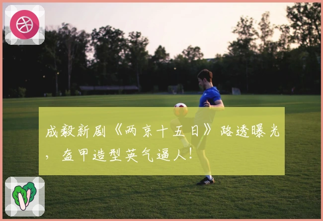 成毅新剧《两京十五日》路透曝光，盔甲造型英气逼人！