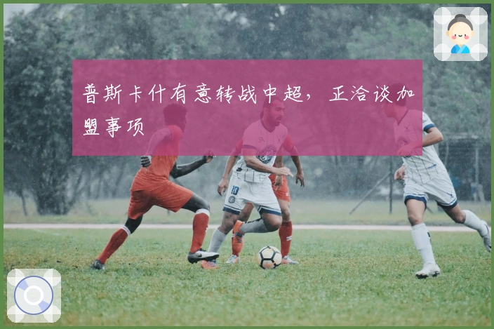 普斯卡什有意转战中超，正洽谈加盟事项