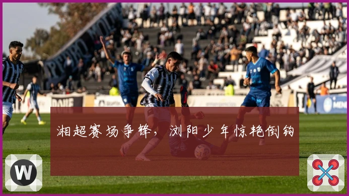 湘超赛场争锋，浏阳少年惊艳倒钩