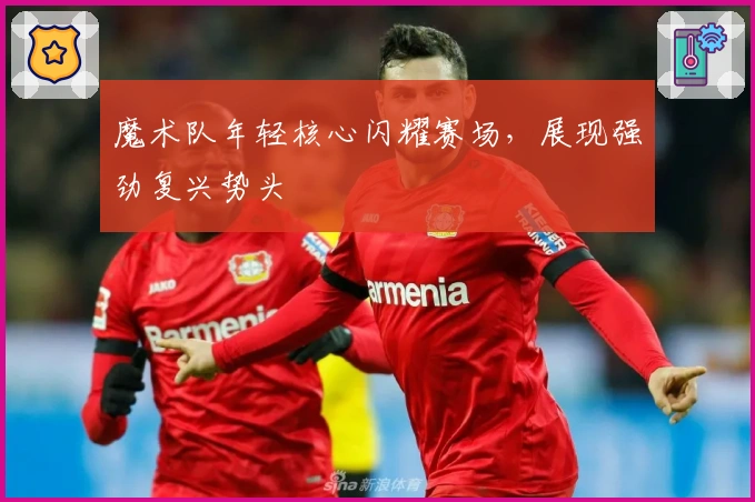魔术队年轻核心闪耀赛场，展现强劲复兴势头