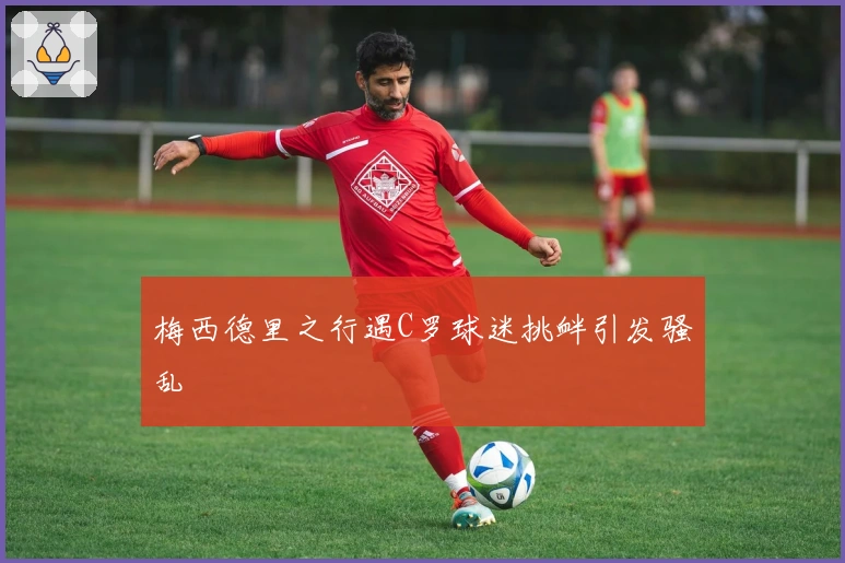 梅西德里之行遇C罗球迷挑衅引发骚乱