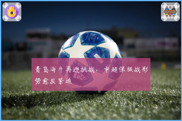 青岛海牛再迎挑战，中超保级战形势愈发紧迫