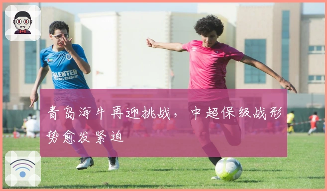 青岛海牛再迎挑战，中超保级战形势愈发紧迫