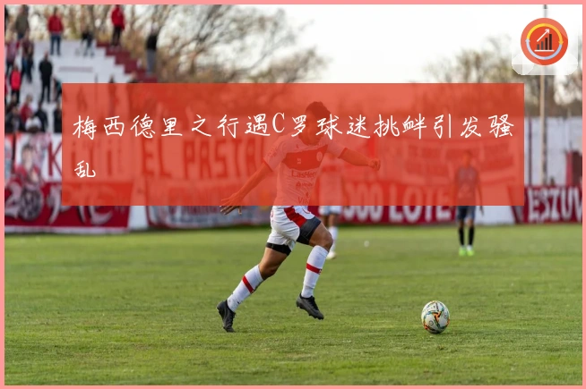 梅西德里之行遇C罗球迷挑衅引发骚乱