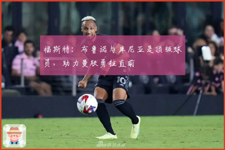 福斯特：布鲁诺与库尼亚是顶级球员，助力曼联勇往直前