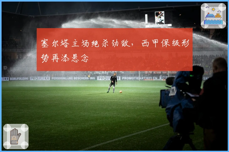 塞尔塔主场绝杀劲敌，西甲保级形势再添悬念