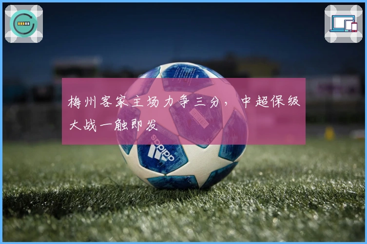 梅州客家主场力争三分，中超保级大战一触即发