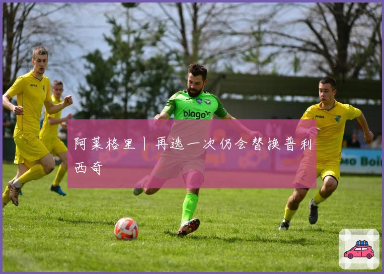 阿莱格里丨再选一次仍会替换普利西奇