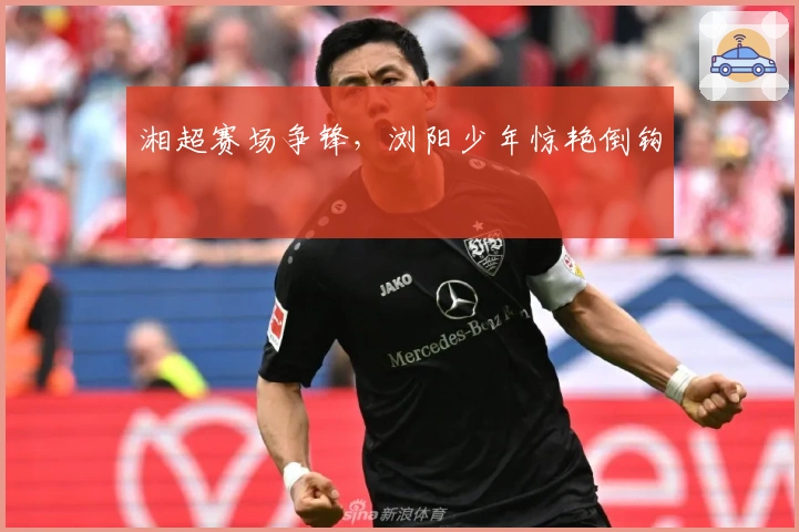 湘超赛场争锋，浏阳少年惊艳倒钩